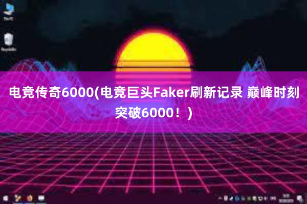 电竞传奇6000(电竞巨头Faker刷新记录 巅峰时刻突破6000！)
