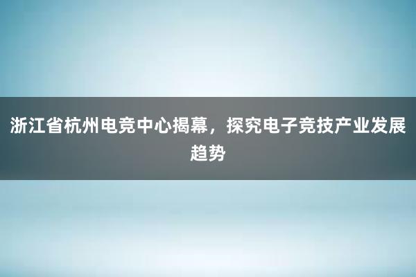 浙江省杭州电竞中心揭幕，探究电子竞技产业发展趋势